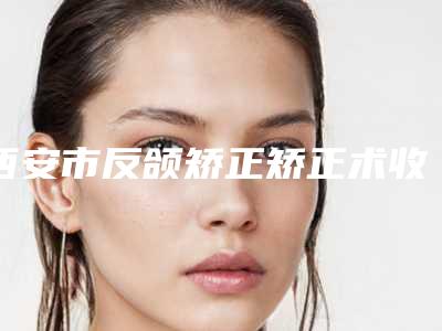 西安市反颌矫正矫正术收费明细2025优惠一览-西安市反颌矫正矫正术手术什么价格