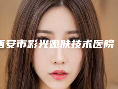 西安市彩光嫩肤技术医院上榜清单前十位经验丰富-排名前面西安市整形医院