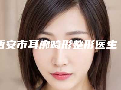 西安市耳廓畸形整形医生排名前十名哪里实力强-西安市耳廓畸形整形医生