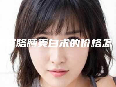 西安胳膊美白术的价格怎么样_西安胳膊美白手术费用很贵吗