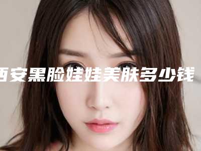 西安黑脸娃娃美肤多少钱是多少(2025年09月黑脸娃娃美肤均价为:4640元)
