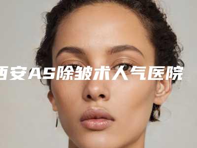 西安AS除皱术人气医院排名top5发布(西安除皱多少钱)