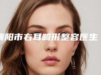 襄阳市右耳畸形整容医生在榜清单前十位精选发布-襄阳市杨贺斌整形医生靠谱不