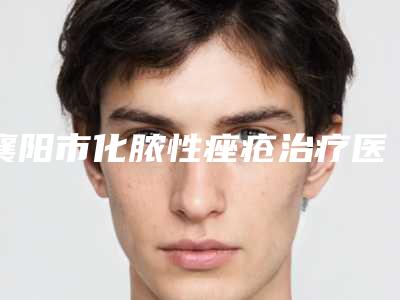 襄阳市化脓性痤疮治疗医生排名榜top10终于上线了-襄阳市化脓性痤疮治疗医生