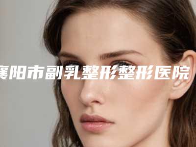 襄阳市副乳整形整形医院的价格(襄阳柯孟陶整形美容诊所口碑技术在线)