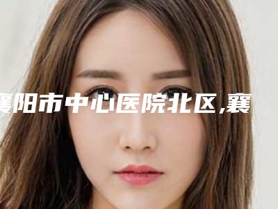 襄阳市中心医院北区,襄阳市中心医院看看哪家实力强