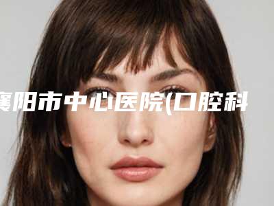 襄阳市中心医院(口腔科)价格表(收费清单)对外公布-人工种植牙267-400元