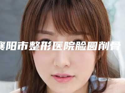 襄阳市整形医院脸圆削骨价格(襄阳德仁整形医疗美容门诊部医疗实力可赞)
