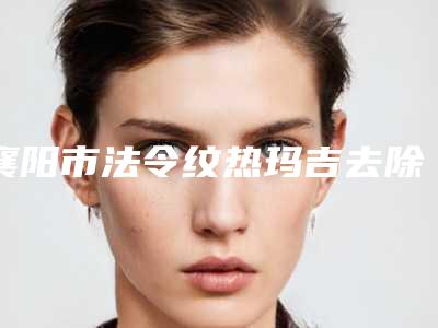 襄阳市法令纹热玛吉去除好点的医院-襄阳激光医学医疗美容个个实力不俗