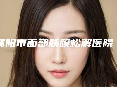 襄阳市面部筋膜松解医院上榜名单top10强合集公布（襄阳伊尔美丽医疗美容门诊部稳居前三）