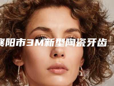襄阳市3M新型陶瓷牙齿整形医院排名前十及详情介绍