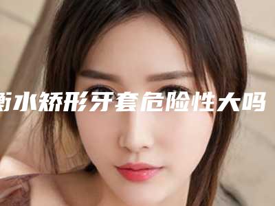 衡水矫形牙套危险性大吗-衡水矫形牙套术的恢复过程及危险性