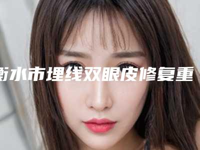 衡水市埋线双眼皮修复重做医生在榜清单十强名单详解-衡水市埋线双眼皮修复重做整形医生