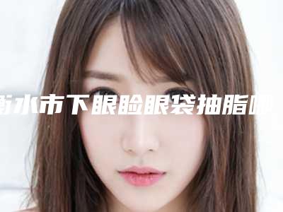 衡水市下眼睑眼袋抽脂哪些医院好(衡水唯美整形机构私立医美可圈可点)