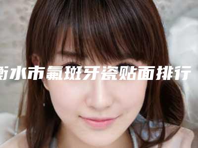 衡水市氟斑牙瓷贴面排行榜综合实力前十位全是技术派-衡水市氟斑牙瓷贴面口腔医生