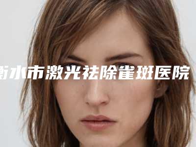 衡水市激光祛除雀斑医院排行前十佳选择哪家好-唯美醫美正规靠谱机构入围