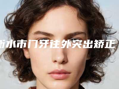 衡水市门牙往外突出矫正排行榜前十强年度整合-衡水市门牙往外突出矫正口腔医生