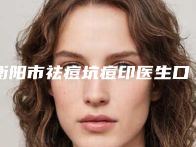 衡阳市祛痘坑痘印医生口碑排行前十佳官方公布-刘艳医生2025机构价格费用查询