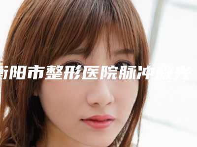 衡阳市整形医院脉冲激光治疗酒糟鼻价格(衡阳曹家医疗美容门诊部福音榜单抢先预览)