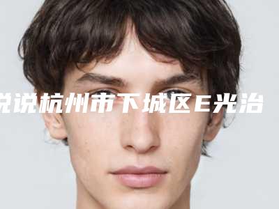 说说杭州市下城区E光治疗红血丝手术排名七家整形医院选的人多