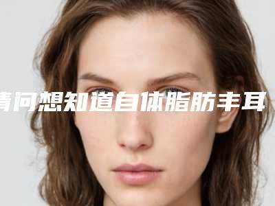 请问想知道自体脂肪丰耳垂效果怎么样-自体脂肪丰额的优势有哪些