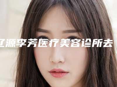 辽源李芳医疗美容诊所去祛斑术一般要多少费用