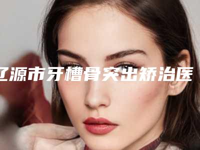 辽源市牙槽骨突出矫治医生排行榜资料分享-辽源市牙槽骨突出矫治口腔医生