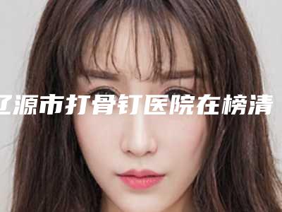 辽源市打骨钉医院在榜清单十强名单刷新了(辽源皓雅口腔门诊部洛阳总)