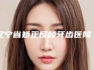 辽宁省矫正反颌牙齿医院排行top10强集结(沈阳百嘉丽口腔让你美到极致)