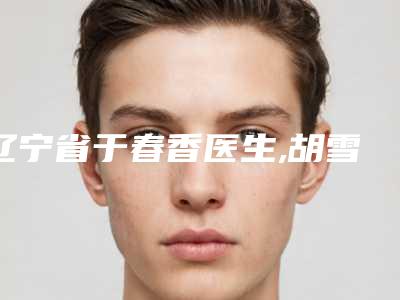 辽宁省于春香医生,胡雪医生哪个好