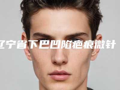 辽宁省下巴凹陷疤痕微针整形医生哪个实力赞-曹丕君医生2025价格表清单透明