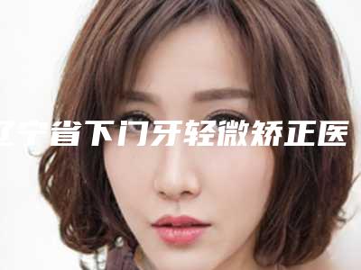 辽宁省下门牙轻微矫正医生上榜清单前十强正规推荐-辽宁省姜明帅整形医生
