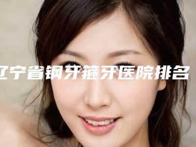 辽宁省钢牙箍牙医院排名靠谱权威(抚顺博莱美口腔门诊部揭晓实力高低)