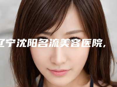 辽宁沈阳名流美容医院,沈阳安卫平医疗美容诊所公立私立pk详情