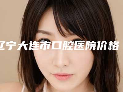 辽宁大连市口腔医院价格(价目)表在线查看-儿童全口涂氟7033-16314元