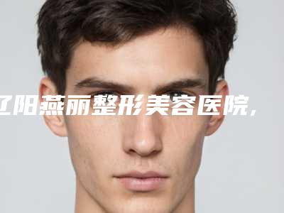 辽阳燕丽整形美容医院,辽阳嘉和医疗美容门诊部实力对比测评价格表参考