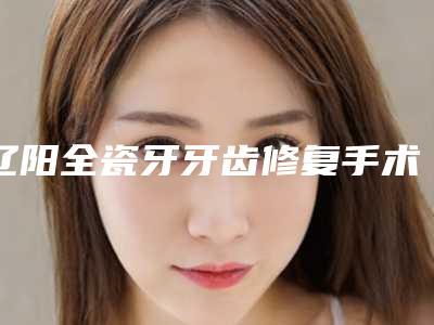 辽阳全瓷牙牙齿修复手术价位多少钱呢