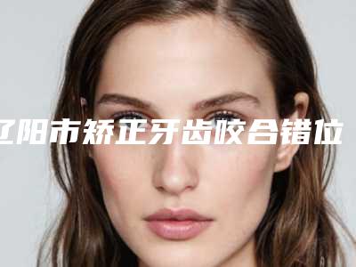 辽阳市矫正牙齿咬合错位医生排行榜八强-辽阳市矫正牙齿咬合错位口腔医生