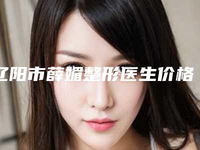 辽阳市薛媚整形医生价格(价目)正规官方2025