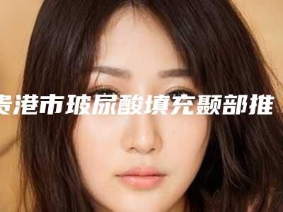 贵港市玻尿酸填充颞部推荐名单公布(贵港市玻尿酸填充颞部整形医院)