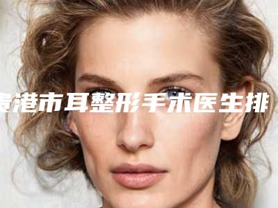 贵港市耳整形手术医生排名榜十强都是哪些-贵港市耳整形手术整形医生