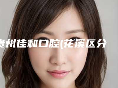 贵州佳和口腔(花溪区分院)收费标准查询2025-贵州省口腔医院