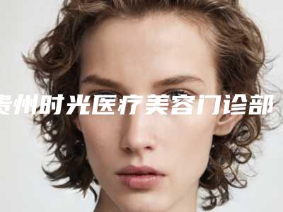 贵州时光医疗美容门诊部收费标准对比参考一览附快速祛除眼角纹案例
