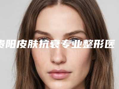 贵阳皮肤抗衰专业整形医院排名盘点!精选人气五强,你一定要认识!