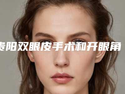 贵阳双眼皮手术和开眼角可以一起做吗(做双眼皮手术需要开眼角吗)