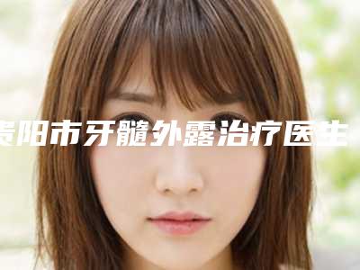 贵阳市牙髓外露治疗医生排行榜前十强口碑top推荐-贵阳市牙髓外露治疗口腔医生