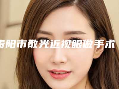贵阳市散光近视眼做手术医院在榜清单前十位清单收好-贵阳悦程医院