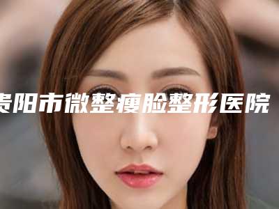 贵阳市微整瘦脸整形医院(贵阳应超整形美容诊所业内直呼内行)