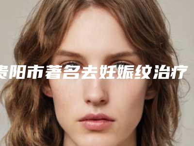 贵阳市著名去妊娠纹治疗医院哪家实力强-去妊娠纹治疗价格及适应人群
