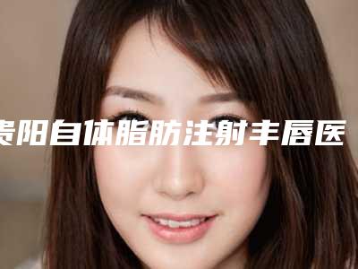 贵阳自体脂肪注射丰唇医院医院排名榜价格表(贵阳自体脂肪填充哪家好)